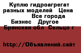 Куплю гидроагрегат разных моделей › Цена ­ 1 000 - Все города Бизнес » Другое   . Брянская обл.,Сельцо г.